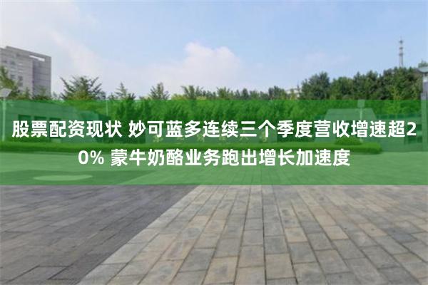股票配资现状 妙可蓝多连续三个季度营收增速超20% 蒙牛奶酪业务跑出增长加速度