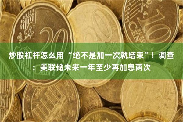 炒股杠杆怎么用 “绝不是加一次就结束”！调查：美联储未来一年至少再加息两次