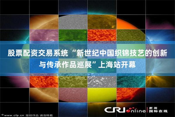 股票配资交易系统 “新世纪中国织锦技艺的创新与传承作品巡展”上海站开幕