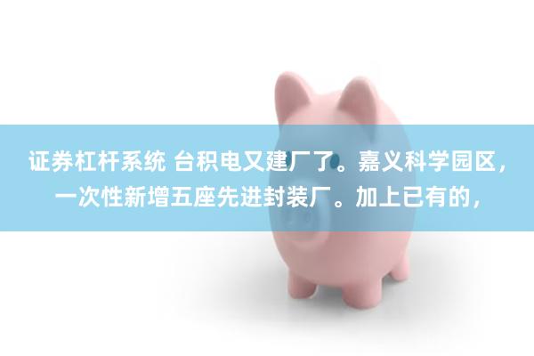 证券杠杆系统 台积电又建厂了。嘉义科学园区，一次性新增五座先进封装厂。加上已有的，