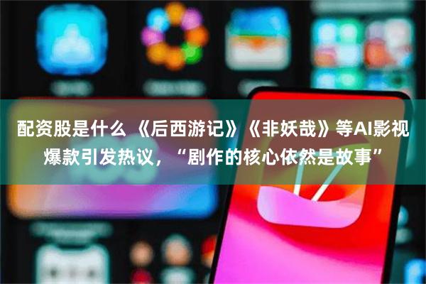 配资股是什么 《后西游记》《非妖哉》等AI影视爆款引发热议,“剧作的核心依然是故事”