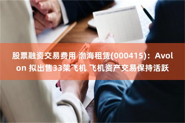 股票融资交易费用 渤海租赁(000415)：Avolon 拟出售33架飞机 飞机资产交易保持活跃