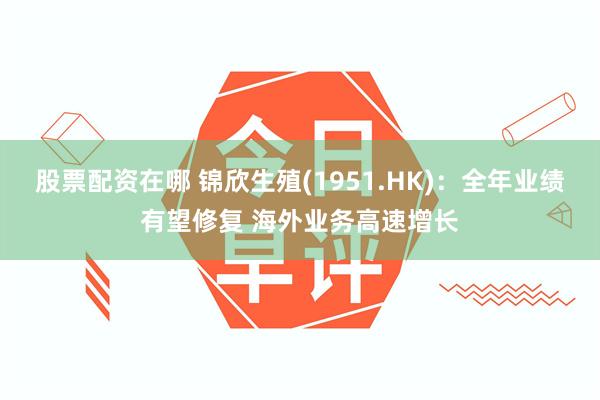股票配资在哪 锦欣生殖(1951.HK)：全年业绩有望修复 海外业务高速增长