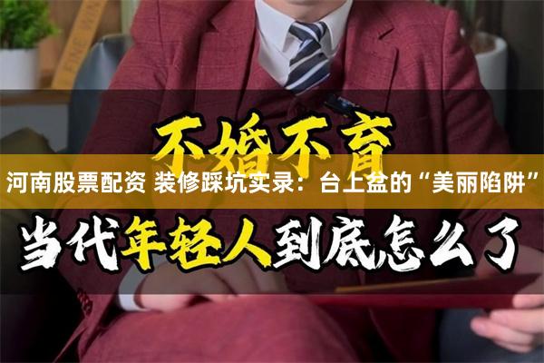 河南股票配资 装修踩坑实录：台上盆的“美丽陷阱”