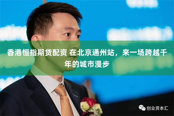 香港恒指期货配资 在北京通州站，来一场跨越千年的城市漫步