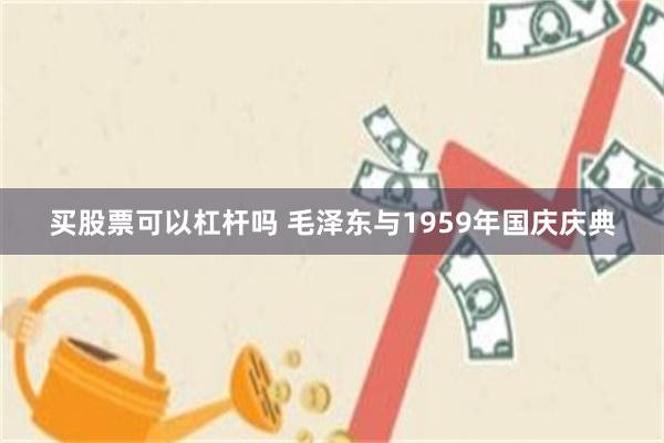 买股票可以杠杆吗 毛泽东与1959年国庆庆典