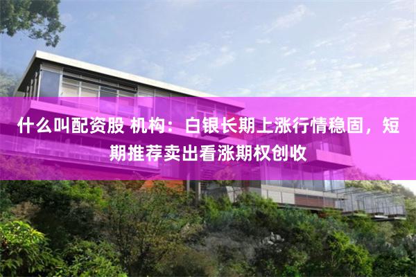 什么叫配资股 机构：白银长期上涨行情稳固，短期推荐卖出看涨期权创收