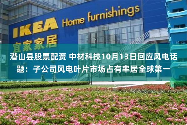 潜山县股票配资 中材科技10月13日回应风电话题：子公司风电叶片市场占有率居全球第一
