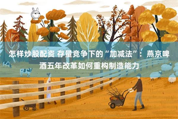 怎样炒股配资 存量竞争下的“加减法”：燕京啤酒五年改革如何重构制造能力