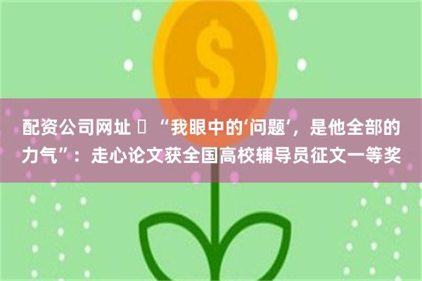 配资公司网址 ​“我眼中的‘问题’，是他全部的力气”：走心论文获全国高校辅导员征文一等奖