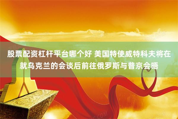 股票配资杠杆平台哪个好 美国特使威特科夫将在就乌克兰的会谈后前往俄罗斯与普京会晤