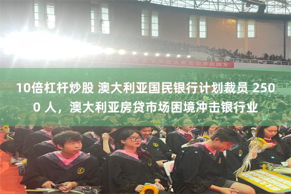 10倍杠杆炒股 澳大利亚国民银行计划裁员 2500 人，澳大利亚房贷市场困境冲击银行业