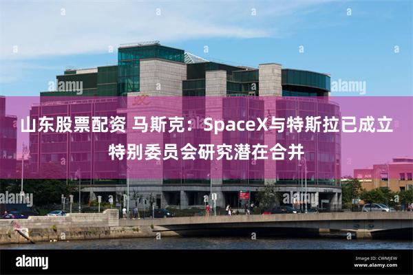 山东股票配资 马斯克：SpaceX与特斯拉已成立特别委员会研究潜在合并