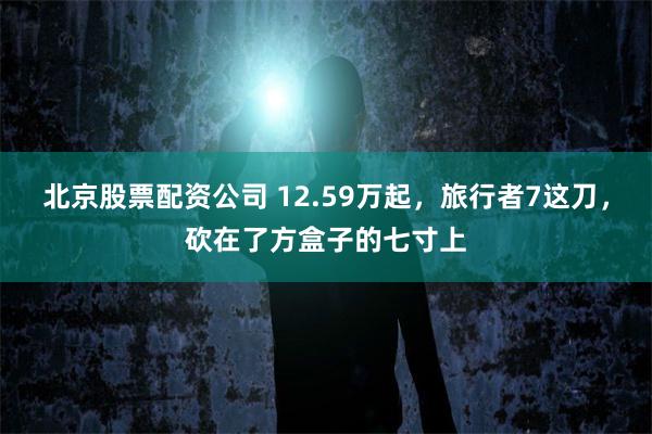 北京股票配资公司 12.59万起，旅行者7这刀，砍在了方盒子的七寸上