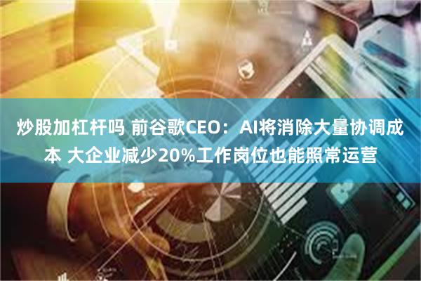 炒股加杠杆吗 前谷歌CEO:AI将消除大量协调成本 大企业减少20%工作岗位也能照常运营