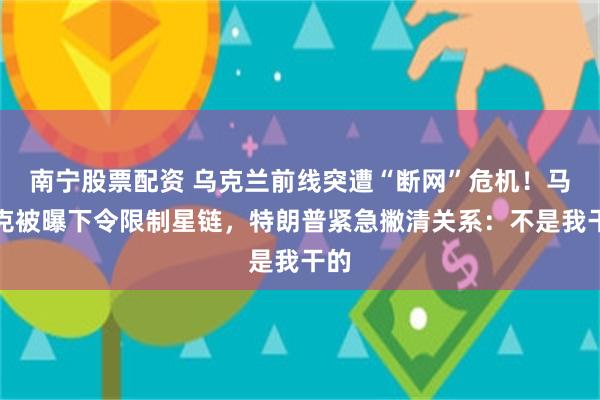 南宁股票配资 乌克兰前线突遭“断网”危机！马斯克被曝下令限制星链，特朗普紧急撇清关系：不是我干的
