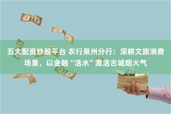 五大配资炒股平台 农行泉州分行：深耕文旅消费场景，以金融“活水”激活古城烟火气