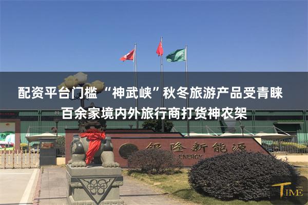 配资平台门槛 “神武峡”秋冬旅游产品受青睐 百余家境内外旅行商打货神农架